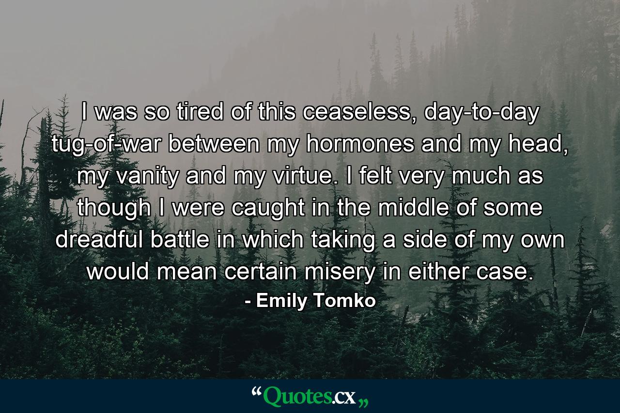 I was so tired of this ceaseless, day-to-day tug-of-war between my hormones and my head, my vanity and my virtue. I felt very much as though I were caught in the middle of some dreadful battle in which taking a side of my own would mean certain misery in either case. - Quote by Emily Tomko