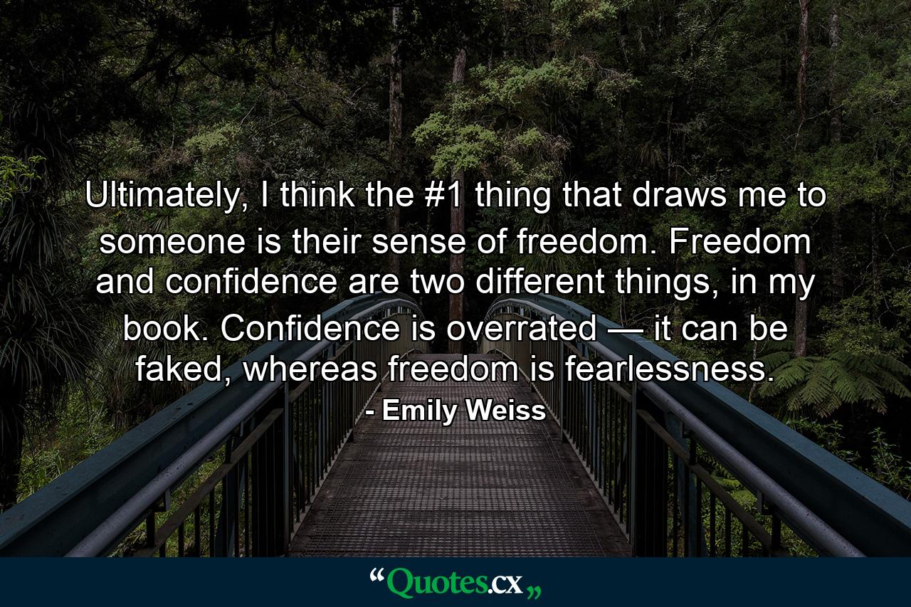 Ultimately, I think the #1 thing that draws me to someone is their sense of freedom. Freedom and confidence are two different things, in my book. Confidence is overrated — it can be faked, whereas freedom is fearlessness. - Quote by Emily Weiss