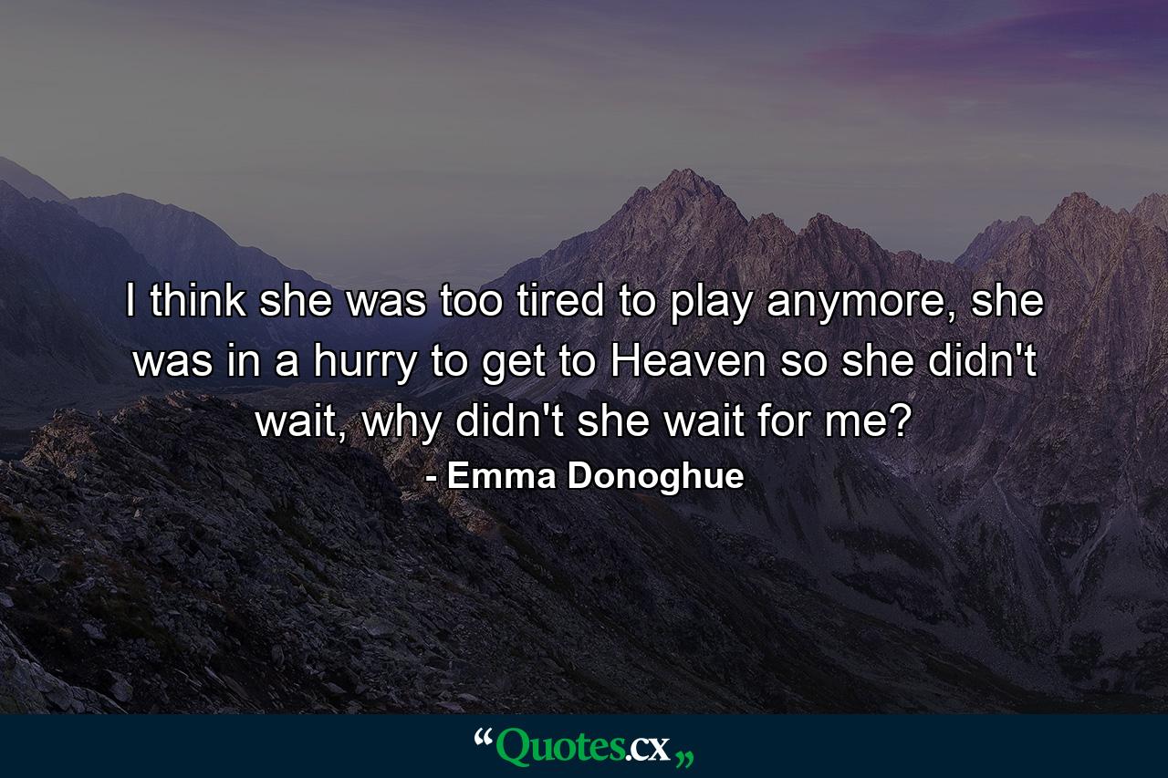 I think she was too tired to play anymore, she was in a hurry to get to Heaven so she didn't wait, why didn't she wait for me? - Quote by Emma Donoghue