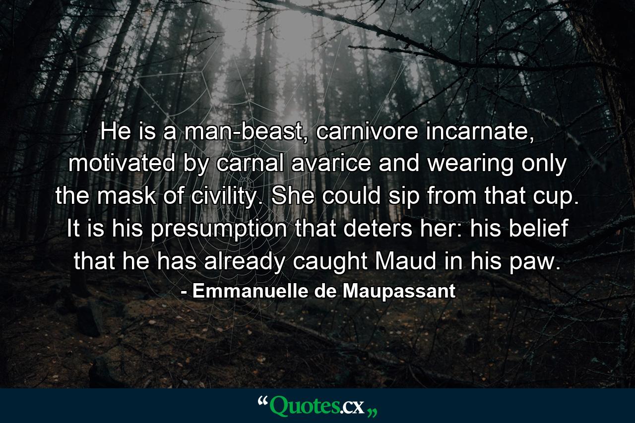 He is a man-beast, carnivore incarnate, motivated by carnal avarice and wearing only the mask of civility. She could sip from that cup. It is his presumption that deters her: his belief that he has already caught Maud in his paw. - Quote by Emmanuelle de Maupassant