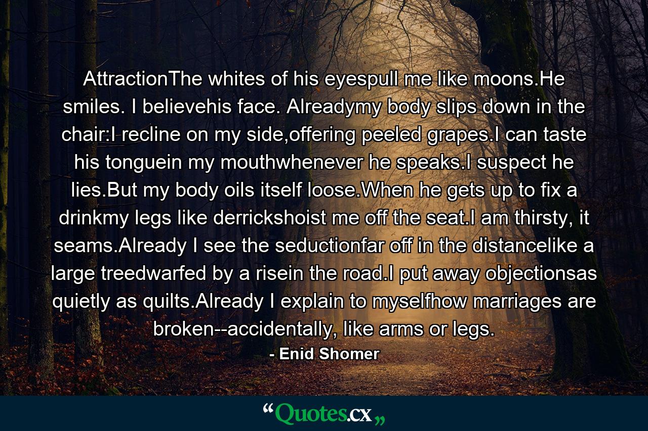 AttractionThe whites of his eyespull me like moons.He smiles. I believehis face. Alreadymy body slips down in the chair:I recline on my side,offering peeled grapes.I can taste his tonguein my mouthwhenever he speaks.I suspect he lies.But my body oils itself loose.When he gets up to fix a drinkmy legs like derrickshoist me off the seat.I am thirsty, it seams.Already I see the seductionfar off in the distancelike a large treedwarfed by a risein the road.I put away objectionsas quietly as quilts.Already I explain to myselfhow marriages are broken--accidentally, like arms or legs. - Quote by Enid Shomer