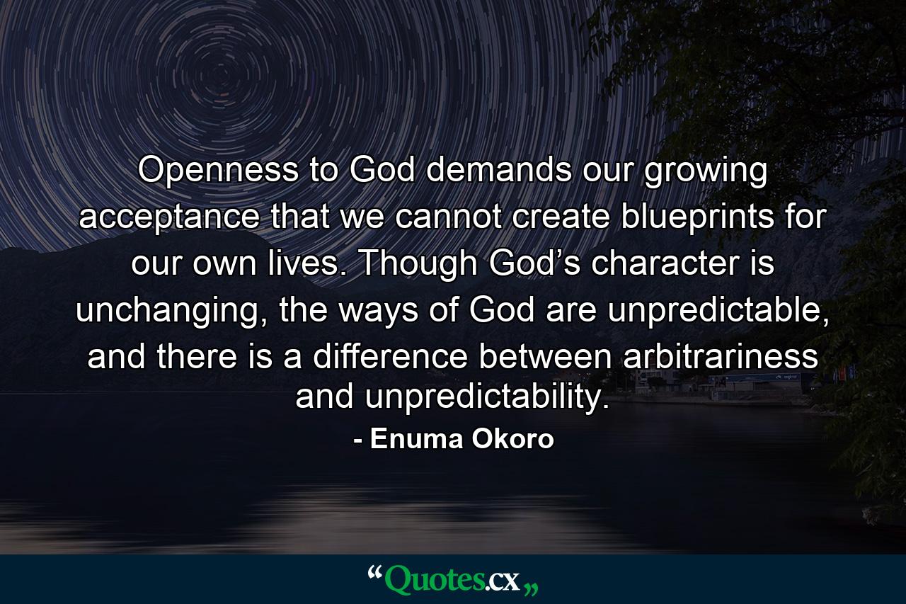 Openness to God demands our growing acceptance that we cannot create blueprints for our own lives. Though God’s character is unchanging, the ways of God are unpredictable, and there is a difference between arbitrariness and unpredictability. - Quote by Enuma Okoro