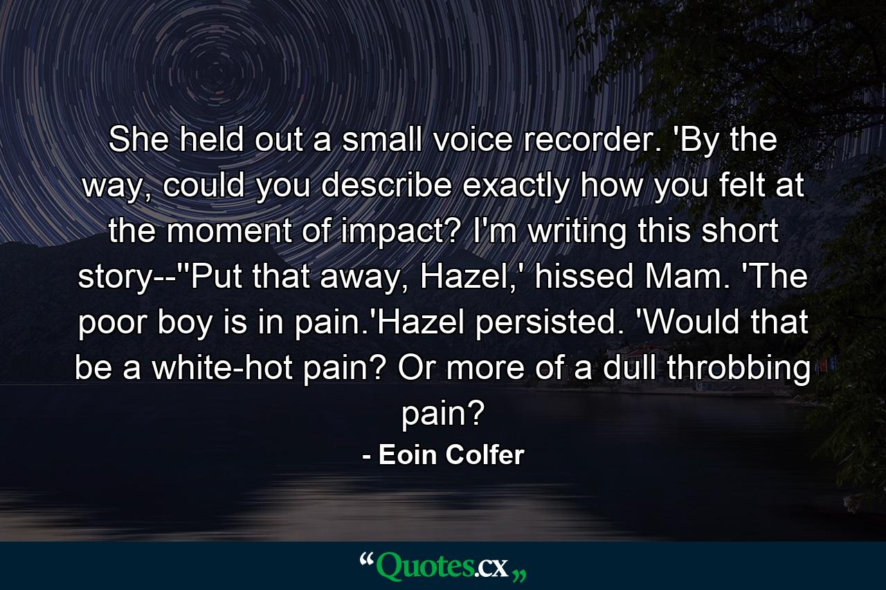 She held out a small voice recorder. 'By the way, could you describe exactly how you felt at the moment of impact? I'm writing this short story--''Put that away, Hazel,' hissed Mam. 'The poor boy is in pain.'Hazel persisted. 'Would that be a white-hot pain? Or more of a dull throbbing pain? - Quote by Eoin Colfer