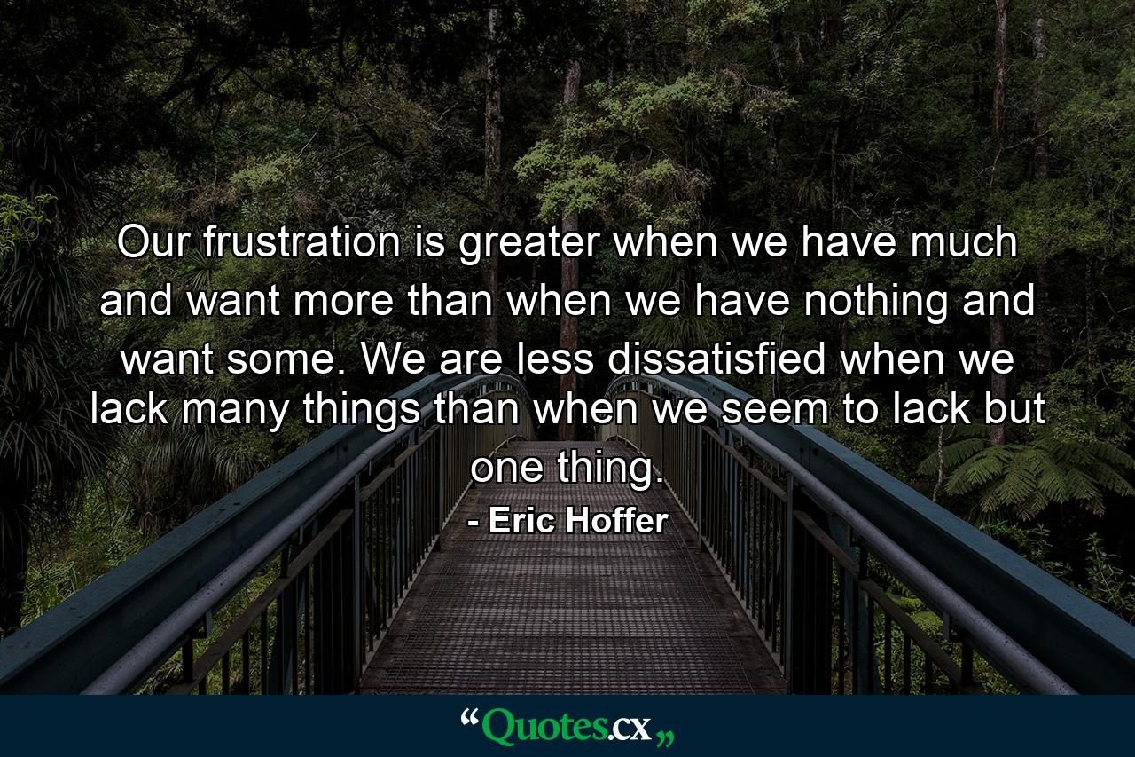 Our frustration is greater when we have much and want more than when we have nothing and want some. We are less dissatisfied when we lack many things than when we seem to lack but one thing. - Quote by Eric Hoffer