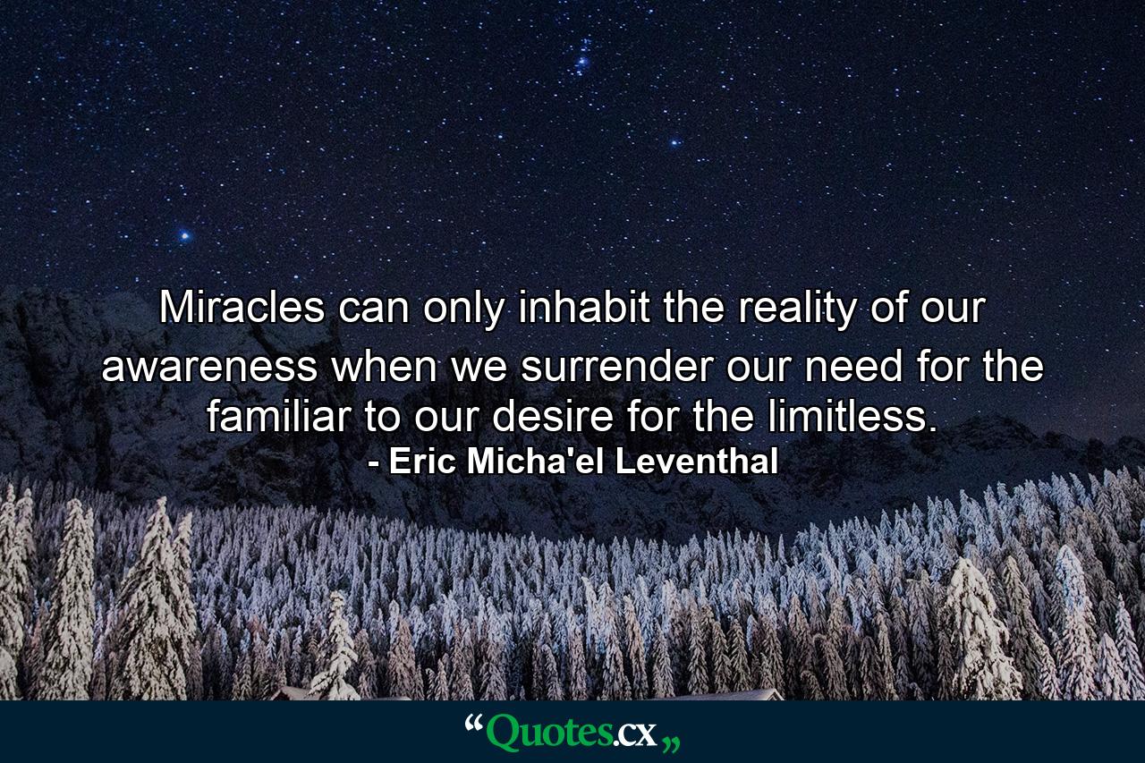 Miracles can only inhabit the reality of our awareness when we surrender our need for the familiar to our desire for the limitless. - Quote by Eric Micha'el Leventhal