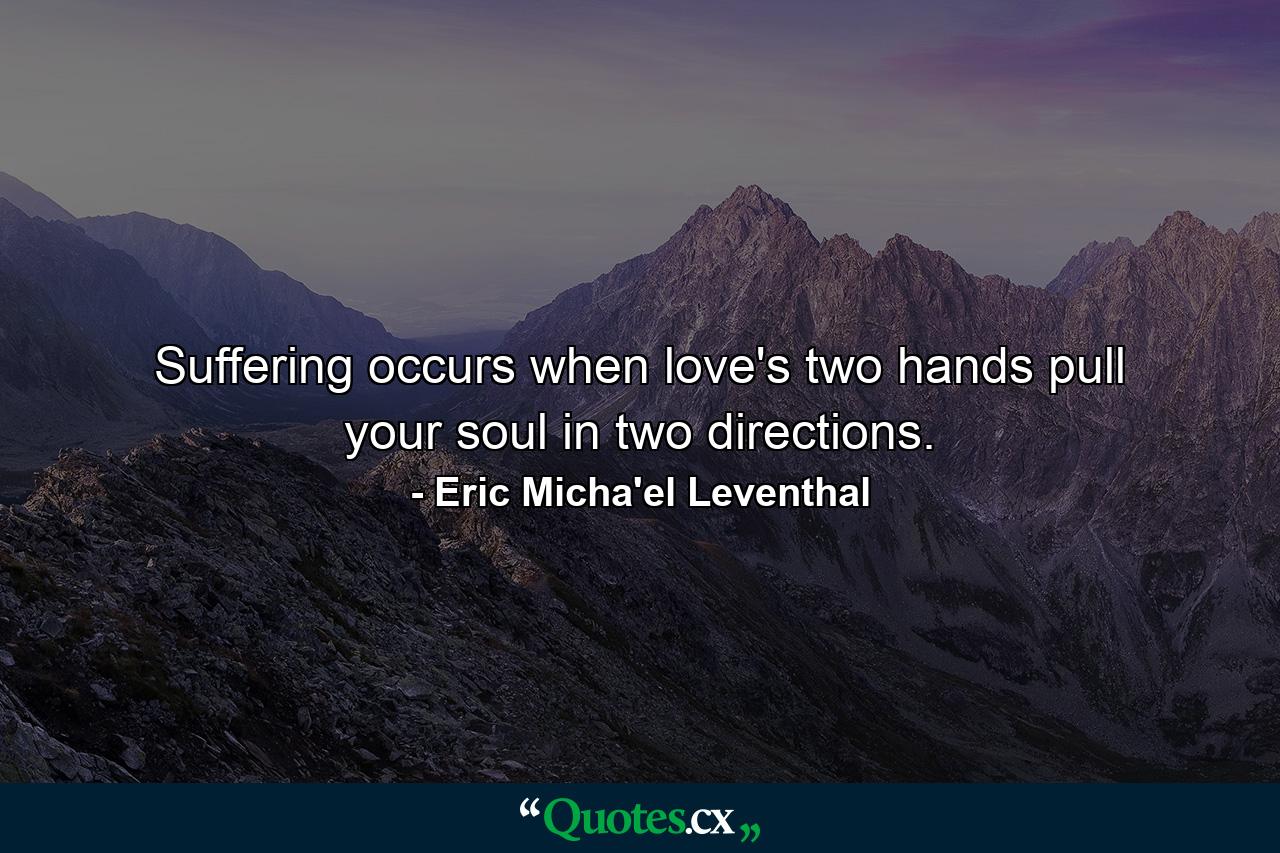 Suffering occurs when love's two hands pull your soul in two directions. - Quote by Eric Micha'el Leventhal