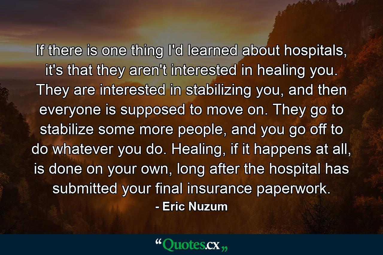 If there is one thing I'd learned about hospitals, it's that they aren't interested in healing you. They are interested in stabilizing you, and then everyone is supposed to move on. They go to stabilize some more people, and you go off to do whatever you do. Healing, if it happens at all, is done on your own, long after the hospital has submitted your final insurance paperwork. - Quote by Eric Nuzum