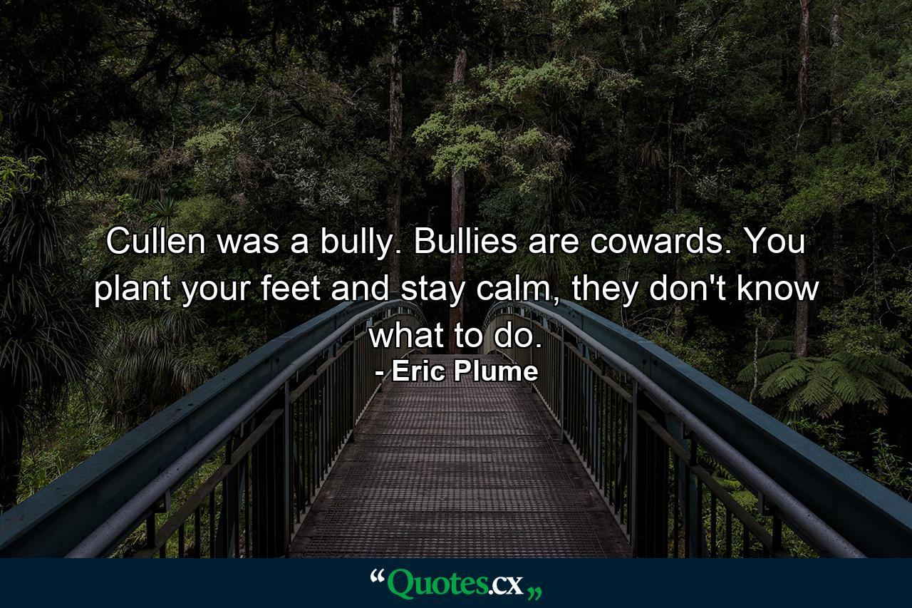 Cullen was a bully. Bullies are cowards. You plant your feet and stay calm, they don't know what to do. - Quote by Eric Plume