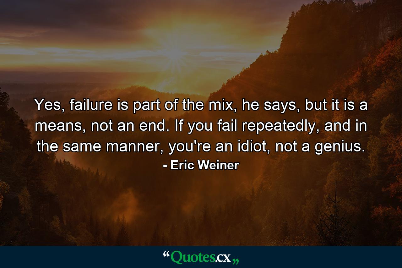 Yes, failure is part of the mix, he says, but it is a means, not an end. If you fail repeatedly, and in the same manner, you're an idiot, not a genius. - Quote by Eric Weiner