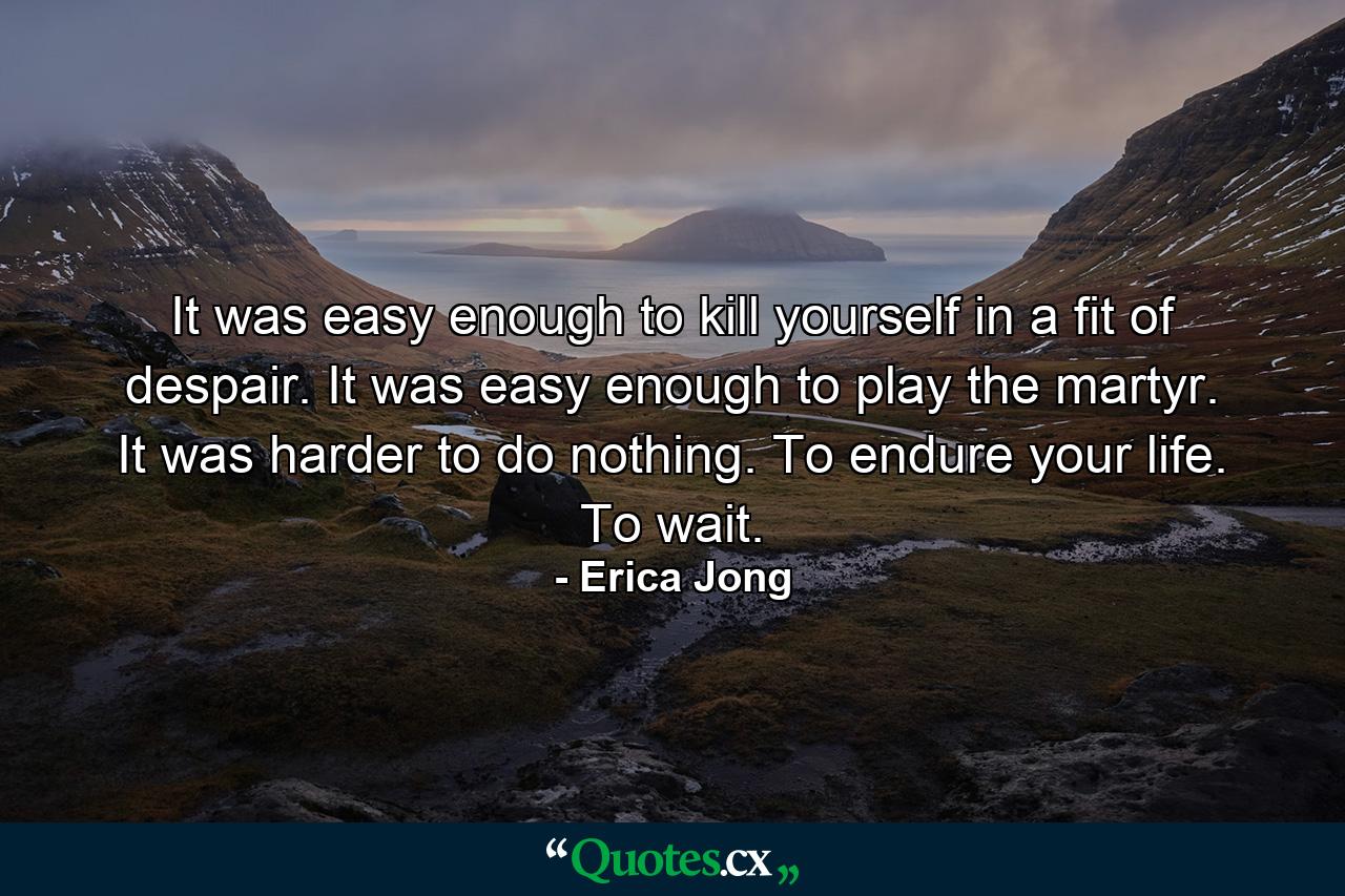 It was easy enough to kill yourself in a fit of despair. It was easy enough to play the martyr. It was harder to do nothing. To endure your life. To wait. - Quote by Erica Jong