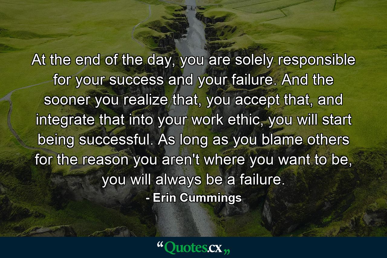 At the end of the day, you are solely responsible for your success and your failure. And the sooner you realize that, you accept that, and integrate that into your work ethic, you will start being successful. As long as you blame others for the reason you aren't where you want to be, you will always be a failure. - Quote by Erin Cummings