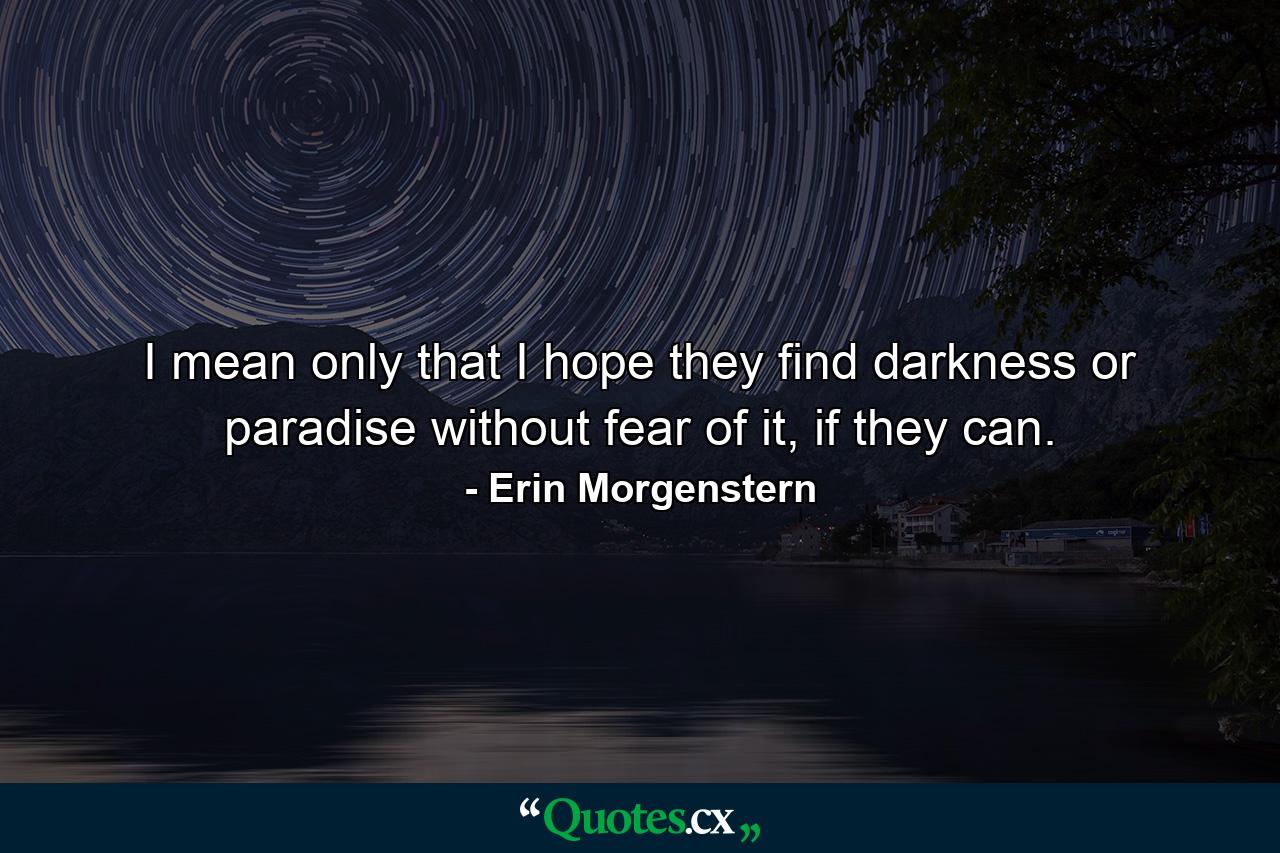 I mean only that I hope they find darkness or paradise without fear of it, if they can. - Quote by Erin Morgenstern