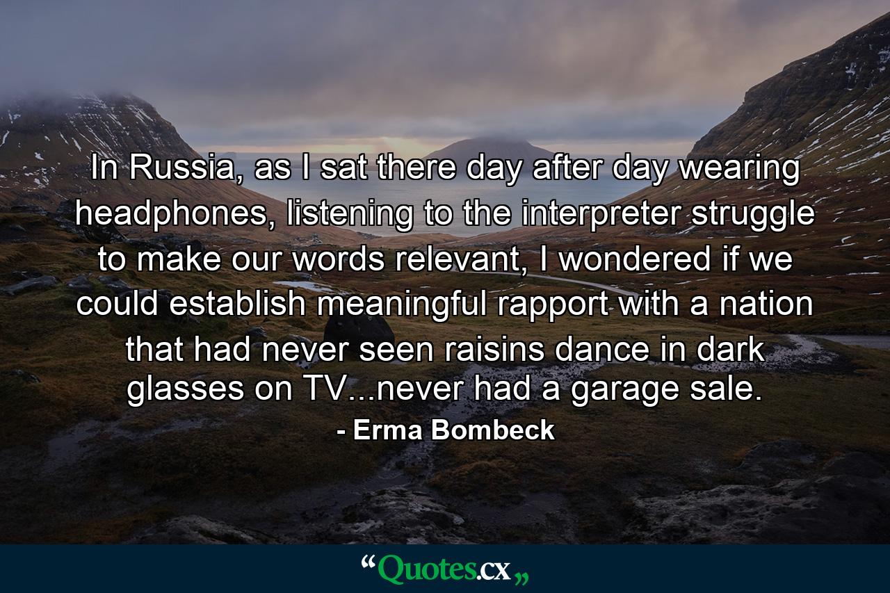 In Russia, as I sat there day after day wearing headphones, listening to the interpreter struggle to make our words relevant, I wondered if we could establish meaningful rapport with a nation that had never seen raisins dance in dark glasses on TV...never had a garage sale. - Quote by Erma Bombeck