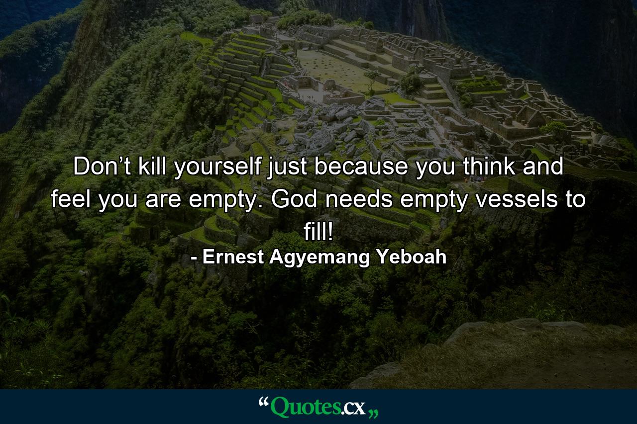 Don’t kill yourself just because you think and feel you are empty. God needs empty vessels to fill! - Quote by Ernest Agyemang Yeboah