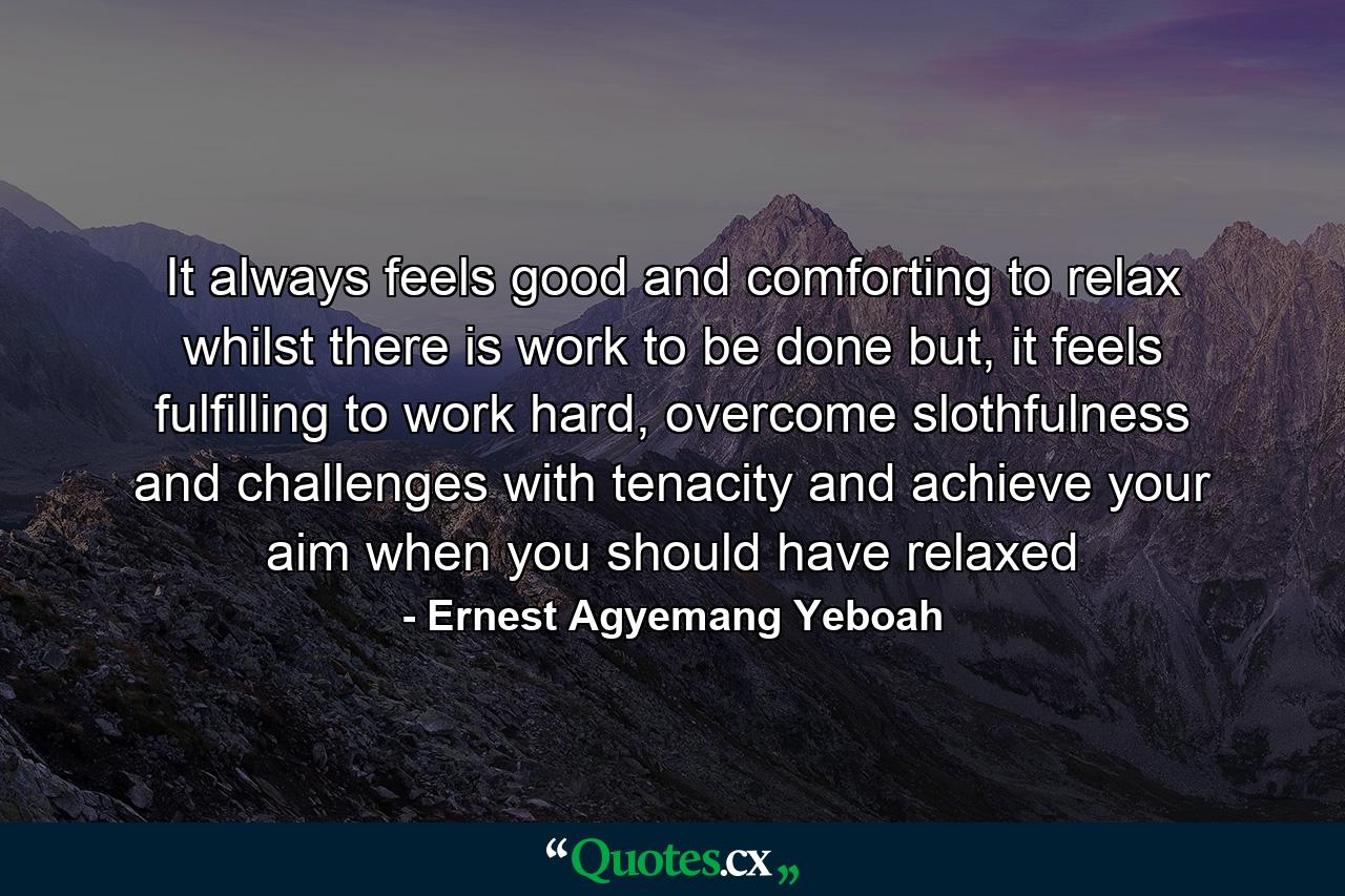 It always feels good and comforting to relax whilst there is work to be done but, it feels fulfilling to work hard, overcome slothfulness and challenges with tenacity and achieve your aim when you should have relaxed - Quote by Ernest Agyemang Yeboah