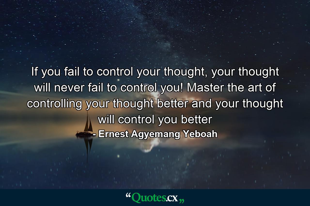 If you fail to control your thought, your thought will never fail to control you! Master the art of controlling your thought better and your thought will control you better - Quote by Ernest Agyemang Yeboah