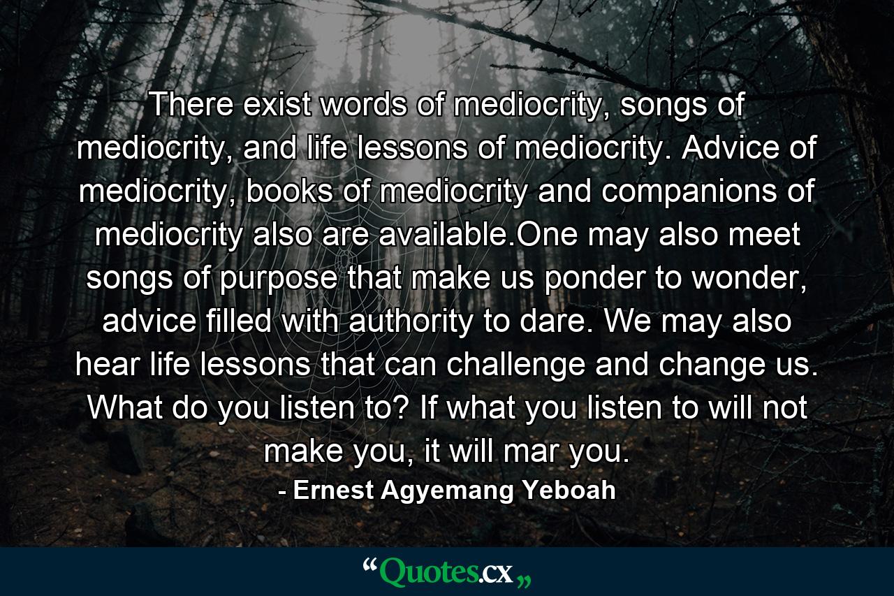 There exist words of mediocrity, songs of mediocrity, and life lessons of mediocrity. Advice of mediocrity, books of mediocrity and companions of mediocrity also are available.One may also meet songs of purpose that make us ponder to wonder, advice filled with authority to dare. We may also hear life lessons that can challenge and change us. What do you listen to? If what you listen to will not make you, it will mar you. - Quote by Ernest Agyemang Yeboah