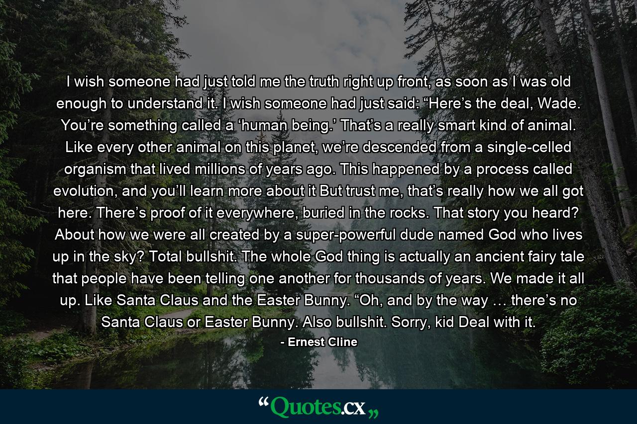 I wish someone had just told me the truth right up front, as soon as I was old enough to understand it. I wish someone had just said: “Here’s the deal, Wade. You’re something called a ‘human being.’ That’s a really smart kind of animal. Like every other animal on this planet, we’re descended from a single-celled organism that lived millions of years ago. This happened by a process called evolution, and you’ll learn more about it But trust me, that’s really how we all got here. There’s proof of it everywhere, buried in the rocks. That story you heard? About how we were all created by a super-powerful dude named God who lives up in the sky? Total bullshit. The whole God thing is actually an ancient fairy tale that people have been telling one another for thousands of years. We made it all up. Like Santa Claus and the Easter Bunny. “Oh, and by the way … there’s no Santa Claus or Easter Bunny. Also bullshit. Sorry, kid Deal with it. - Quote by Ernest Cline