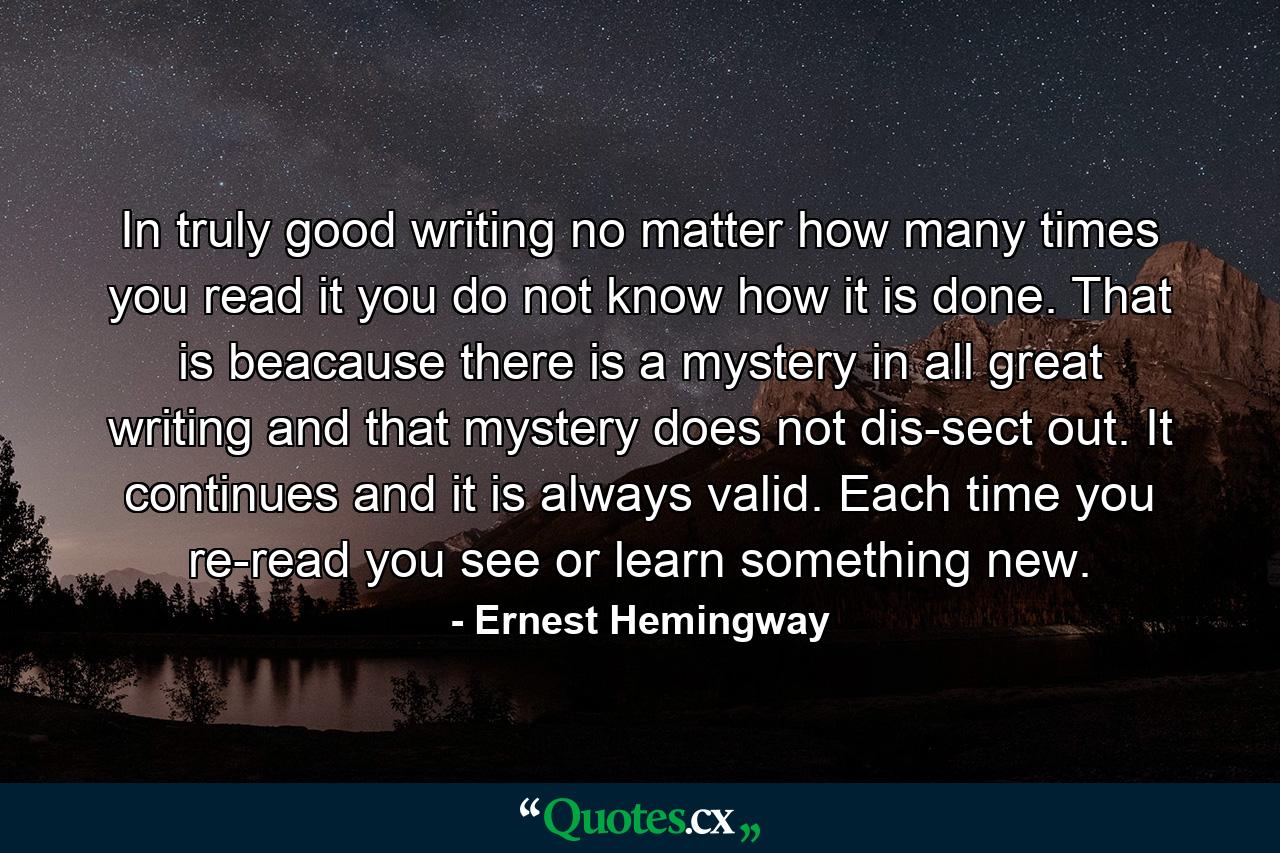 In truly good writing no matter how many times you read it you do not know how it is done. That is beacause there is a mystery in all great writing and that mystery does not dis-sect out. It continues and it is always valid. Each time you re-read you see or learn something new. - Quote by Ernest Hemingway