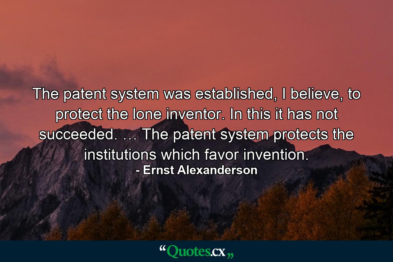 The patent system was established, I believe, to protect the lone inventor. In this it has not succeeded. … The patent system protects the institutions which favor invention. - Quote by Ernst Alexanderson