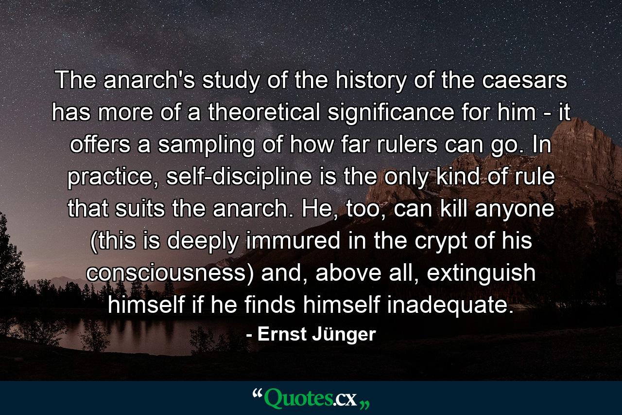 The anarch's study of the history of the caesars has more of a theoretical significance for him - it offers a sampling of how far rulers can go. In practice, self-discipline is the only kind of rule that suits the anarch. He, too, can kill anyone (this is deeply immured in the crypt of his consciousness) and, above all, extinguish himself if he finds himself inadequate. - Quote by Ernst Jünger