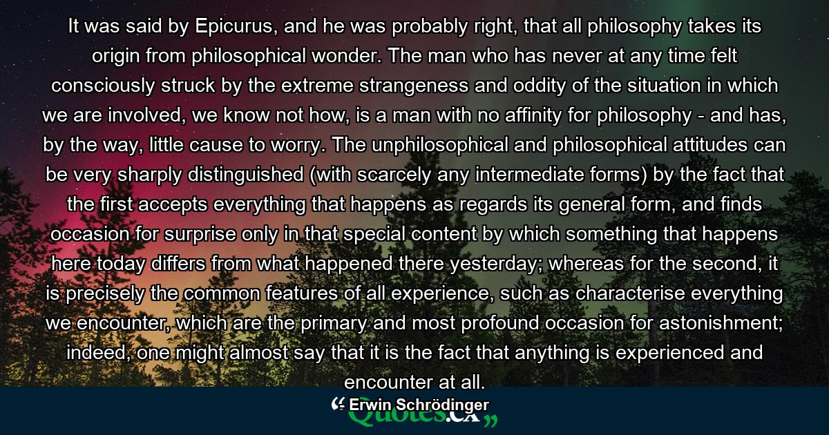 It was said by Epicurus, and he was probably right, that all philosophy takes its origin from philosophical wonder. The man who has never at any time felt consciously struck by the extreme strangeness and oddity of the situation in which we are involved, we know not how, is a man with no affinity for philosophy - and has, by the way, little cause to worry. The unphilosophical and philosophical attitudes can be very sharply distinguished (with scarcely any intermediate forms) by the fact that the first accepts everything that happens as regards its general form, and finds occasion for surprise only in that special content by which something that happens here today differs from what happened there yesterday; whereas for the second, it is precisely the common features of all experience, such as characterise everything we encounter, which are the primary and most profound occasion for astonishment; indeed, one might almost say that it is the fact that anything is experienced and encounter at all. - Quote by Erwin Schrödinger