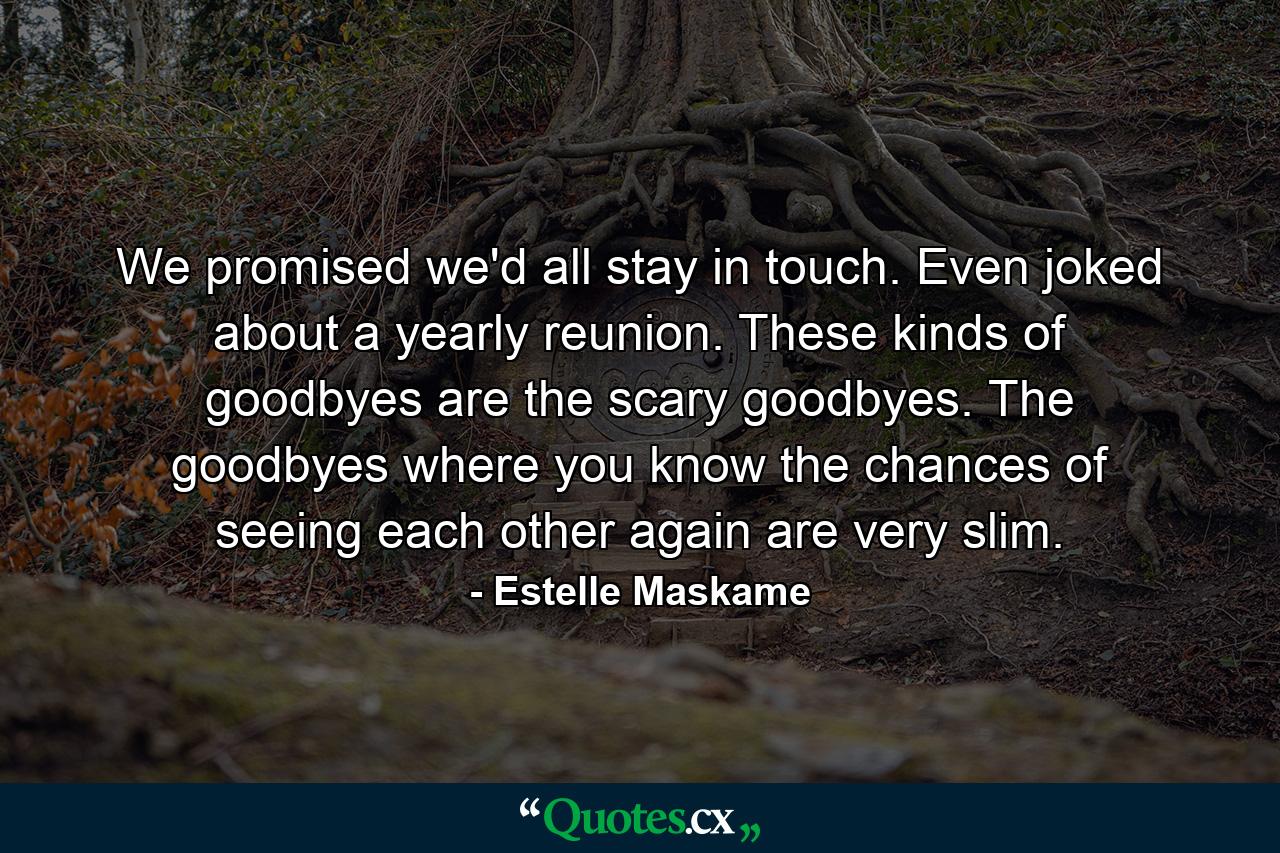 We promised we'd all stay in touch. Even joked about a yearly reunion. These kinds of goodbyes are the scary goodbyes. The goodbyes where you know the chances of seeing each other again are very slim. - Quote by Estelle Maskame