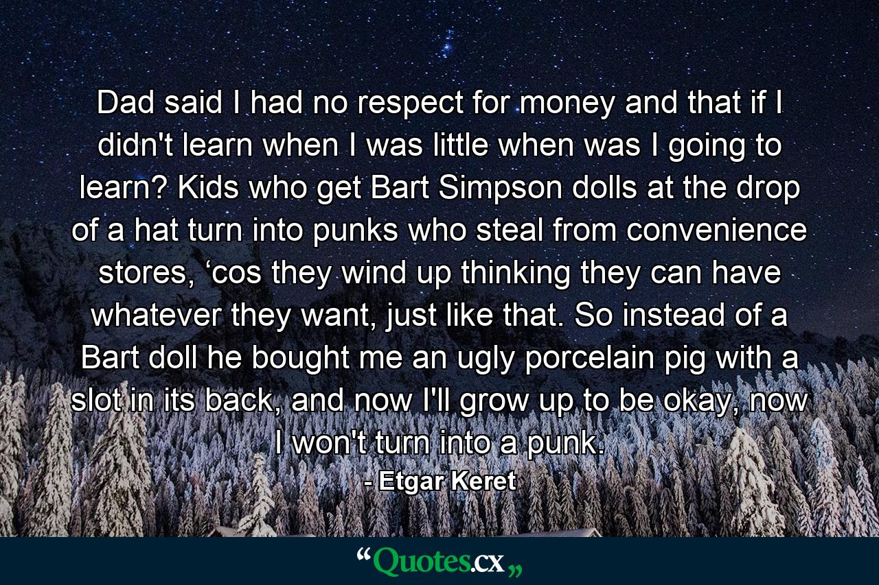 Dad said I had no respect for money and that if I didn't learn when I was little when was I going to learn? Kids who get Bart Simpson dolls at the drop of a hat turn into punks who steal from convenience stores, ‘cos they wind up thinking they can have whatever they want, just like that. So instead of a Bart doll he bought me an ugly porcelain pig with a slot in its back, and now I'll grow up to be okay, now I won't turn into a punk. - Quote by Etgar Keret