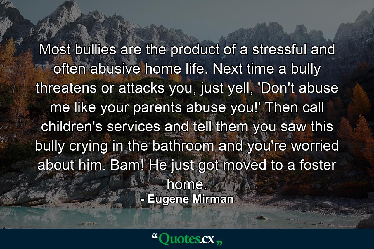 Most bullies are the product of a stressful and often abusive home life. Next time a bully threatens or attacks you, just yell, 'Don't abuse me like your parents abuse you!' Then call children's services and tell them you saw this bully crying in the bathroom and you're worried about him. Bam! He just got moved to a foster home. - Quote by Eugene Mirman