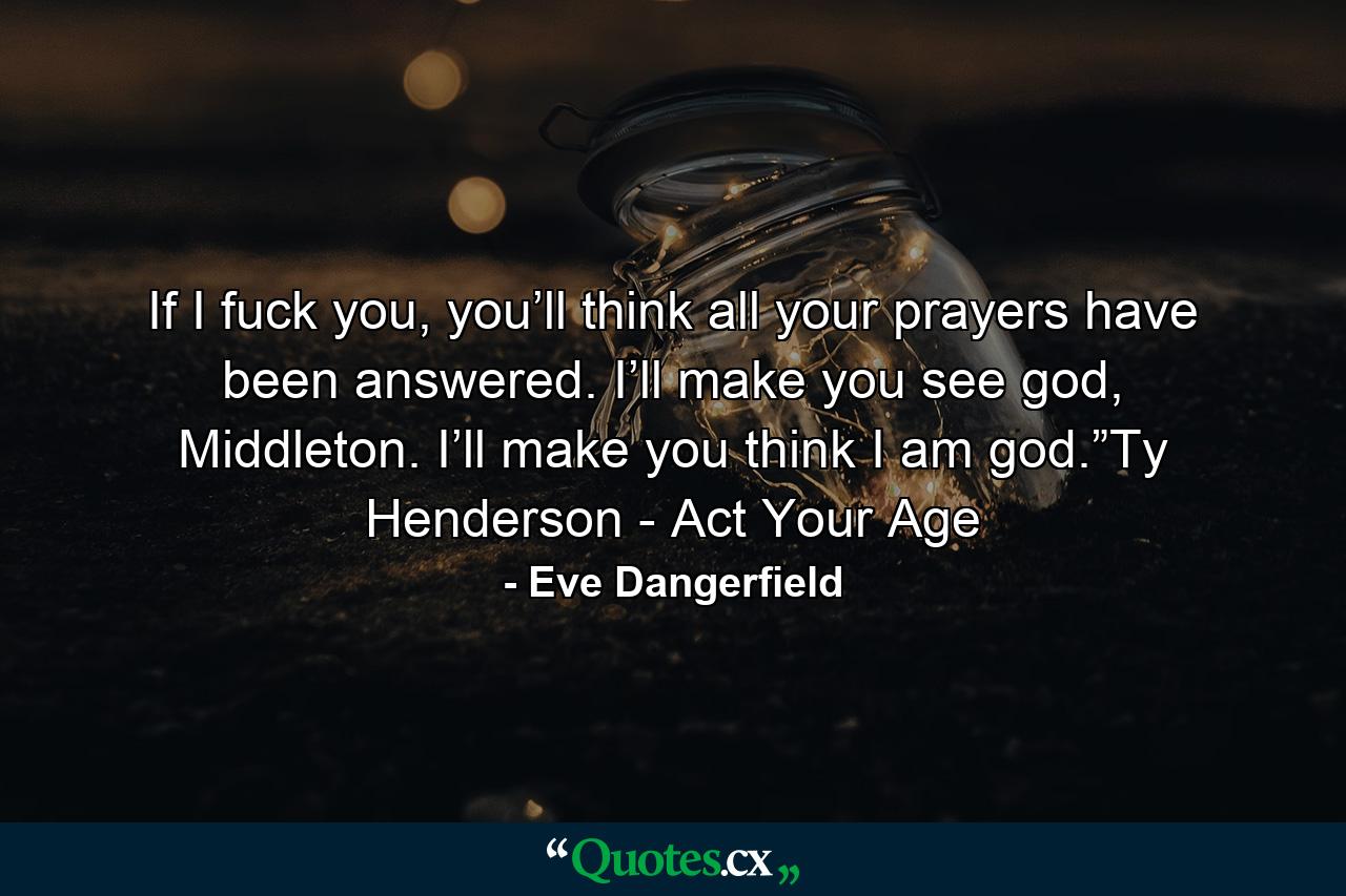 If I fuck you, you’ll think all your prayers have been answered. I’ll make you see god, Middleton. I’ll make you think I am god.”Ty Henderson - Act Your Age - Quote by Eve Dangerfield