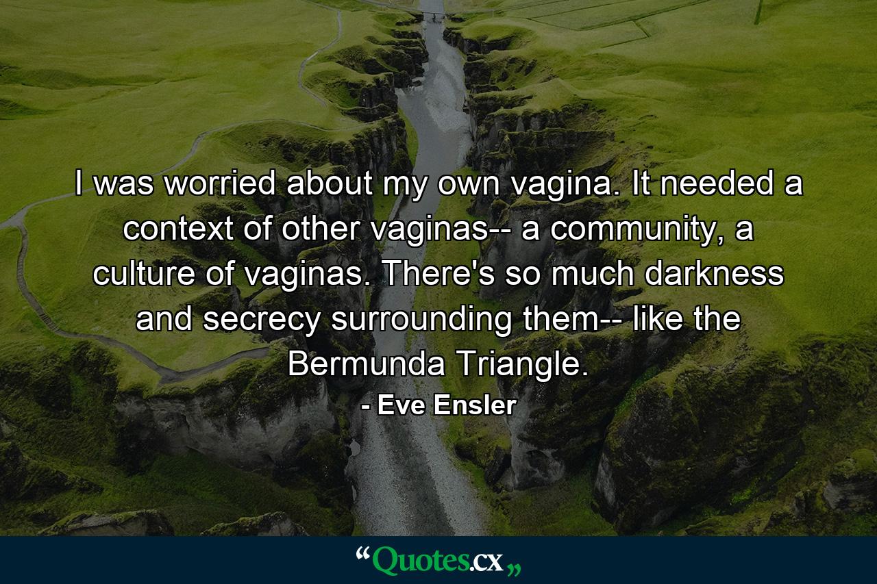 I was worried about my own vagina. It needed a context of other vaginas-- a community, a culture of vaginas. There's so much darkness and secrecy surrounding them-- like the Bermunda Triangle. - Quote by Eve Ensler