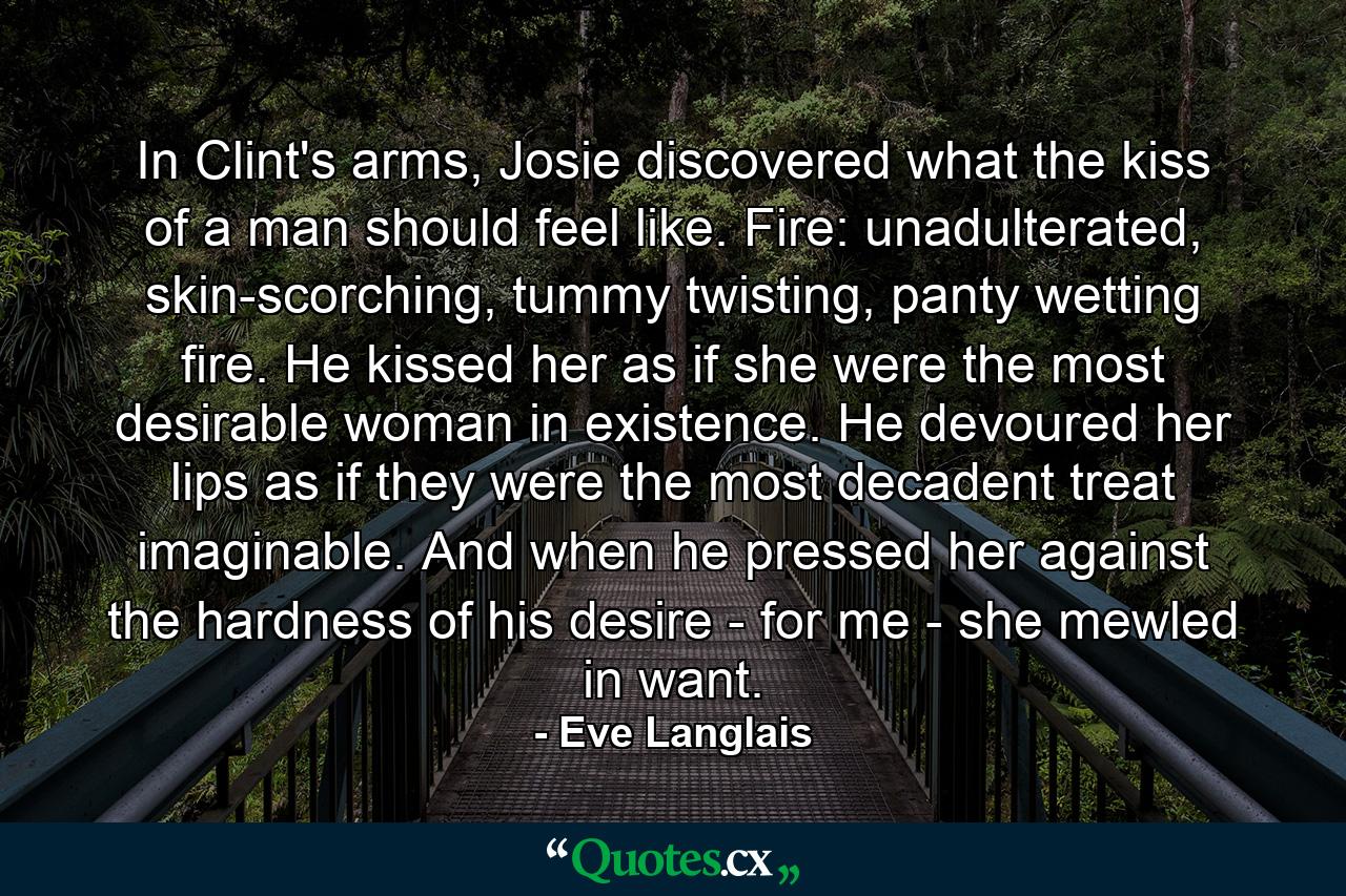 In Clint's arms, Josie discovered what the kiss of a man should feel like. Fire: unadulterated, skin-scorching, tummy twisting, panty wetting fire. He kissed her as if she were the most desirable woman in existence. He devoured her lips as if they were the most decadent treat imaginable. And when he pressed her against the hardness of his desire - for me - she mewled in want. - Quote by Eve Langlais