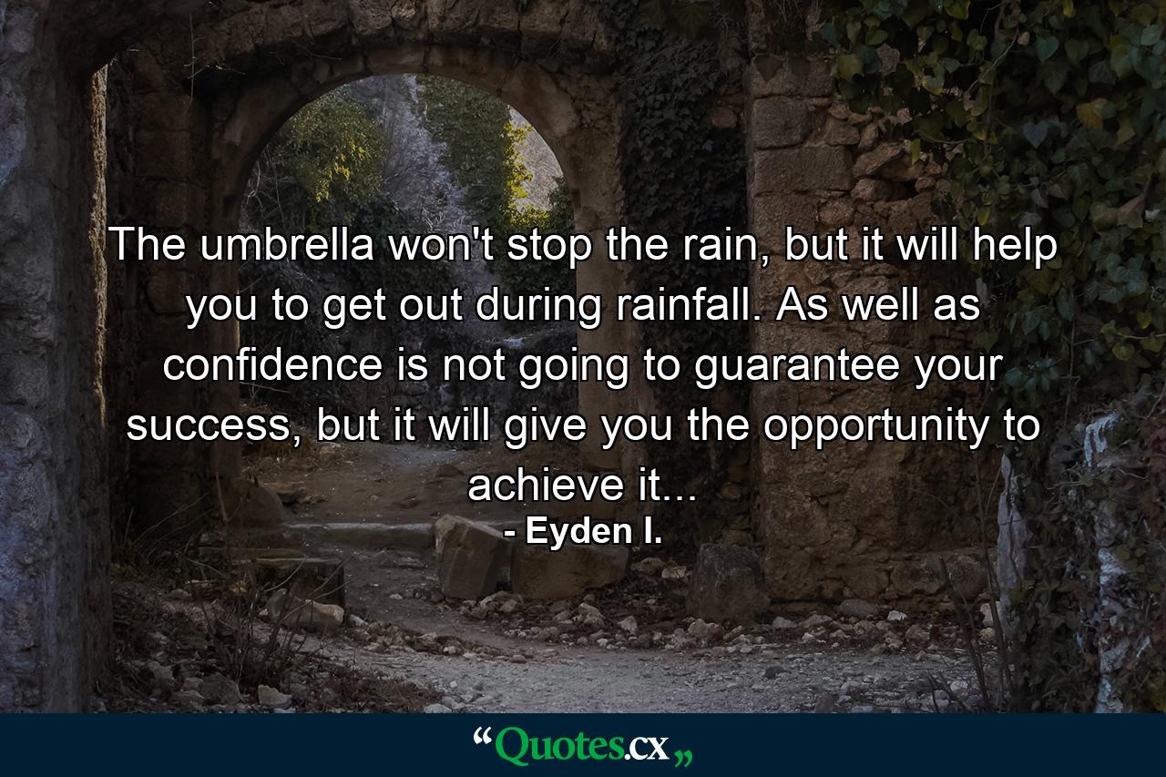 The umbrella won't stop the rain, but it will help you to get out during rainfall. As well as confidence is not going to guarantee your success, but it will give you the opportunity to achieve it... - Quote by Eyden I.