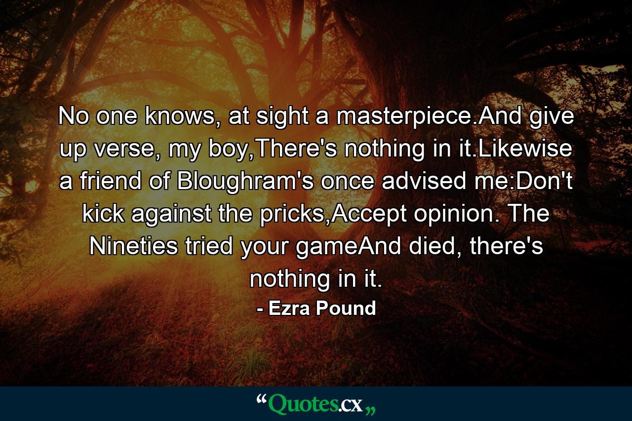 No one knows, at sight a masterpiece.And give up verse, my boy,There's nothing in it.Likewise a friend of Bloughram's once advised me:Don't kick against the pricks,Accept opinion. The Nineties tried your gameAnd died, there's nothing in it. - Quote by Ezra Pound