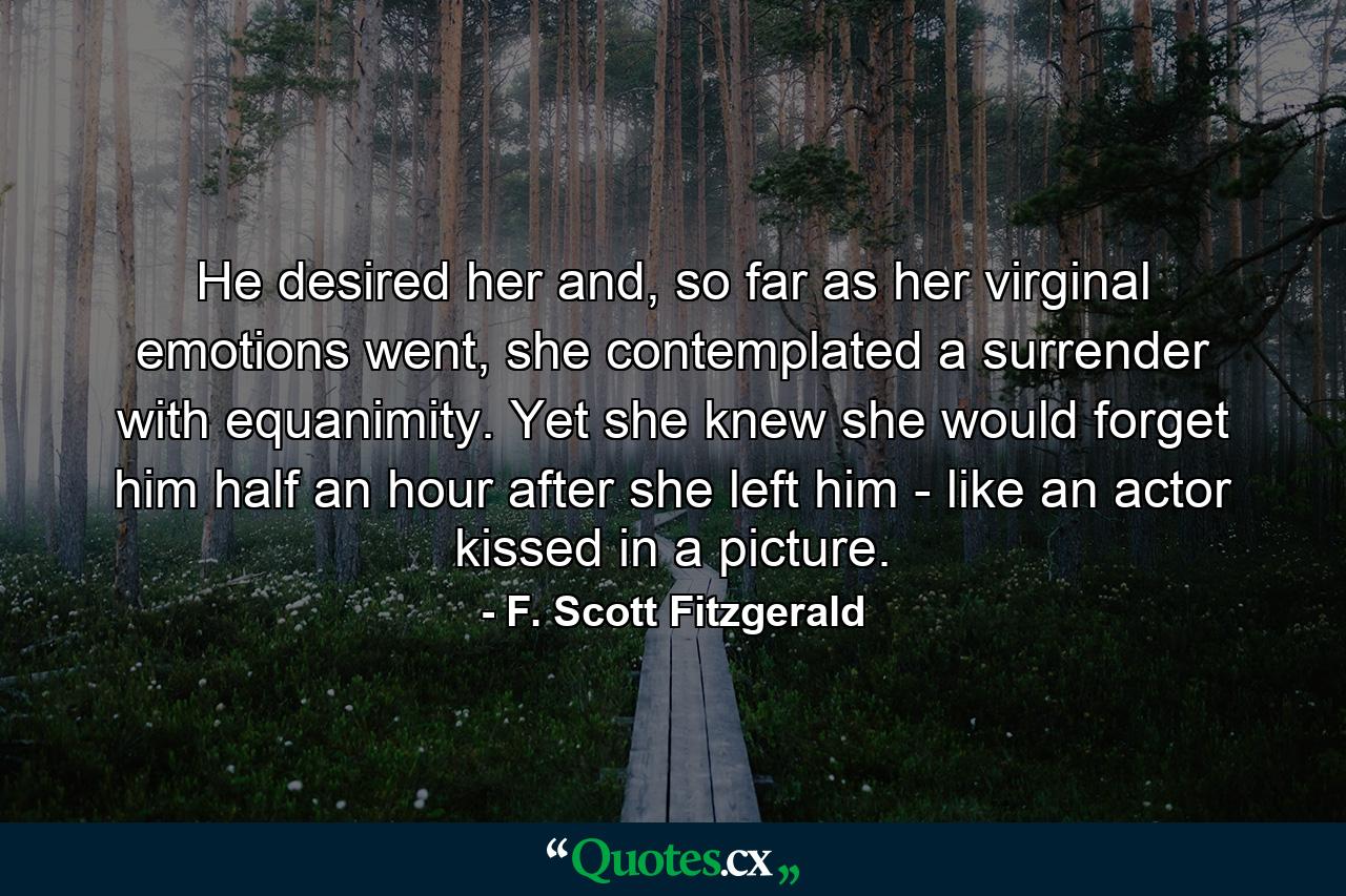 He desired her and, so far as her virginal emotions went, she contemplated a surrender with equanimity. Yet she knew she would forget him half an hour after she left him - like an actor kissed in a picture. - Quote by F. Scott Fitzgerald