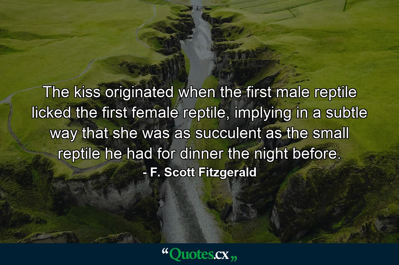 The kiss originated when the first male reptile licked the first female reptile, implying in a subtle way that she was as succulent as the small reptile he had for dinner the night before. - Quote by F. Scott Fitzgerald