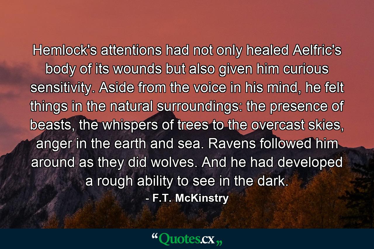 Hemlock's attentions had not only healed Aelfric's body of its wounds but also given him curious sensitivity. Aside from the voice in his mind, he felt things in the natural surroundings: the presence of beasts, the whispers of trees to the overcast skies, anger in the earth and sea. Ravens followed him around as they did wolves. And he had developed a rough ability to see in the dark. - Quote by F.T. McKinstry