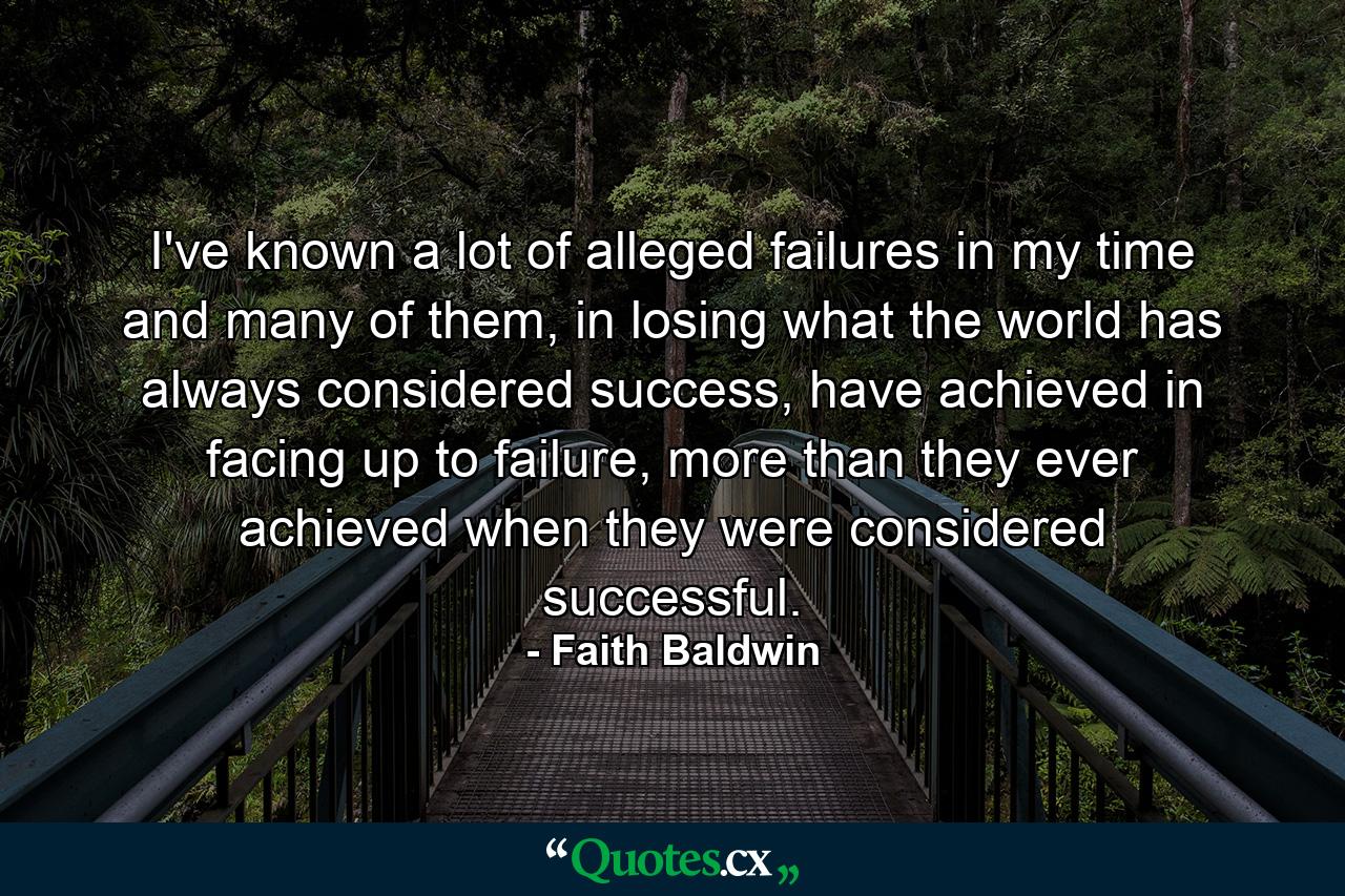 I've known a lot of alleged failures in my time and many of them, in losing what the world has always considered success, have achieved in facing up to failure, more than they ever achieved when they were considered successful. - Quote by Faith Baldwin