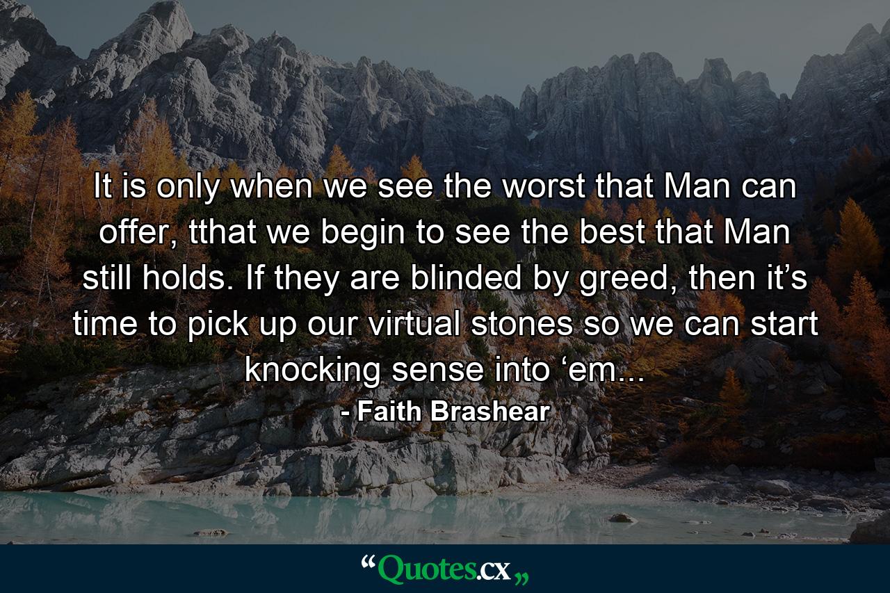 It is only when we see the worst that Man can offer, tthat we begin to see the best that Man still holds. If they are blinded by greed, then it’s time to pick up our virtual stones so we can start knocking sense into ‘em... - Quote by Faith Brashear