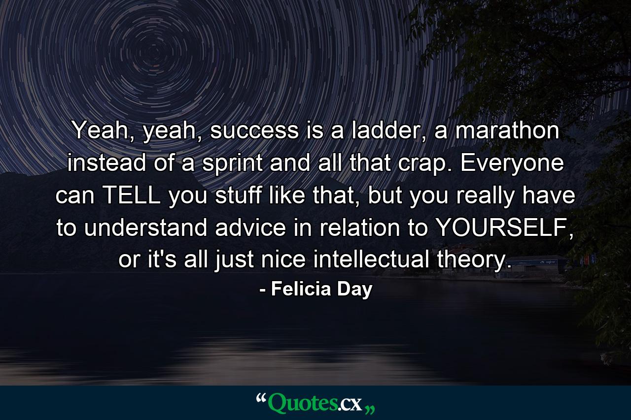 Yeah, yeah, success is a ladder, a marathon instead of a sprint and all that crap. Everyone can TELL you stuff like that, but you really have to understand advice in relation to YOURSELF, or it's all just nice intellectual theory. - Quote by Felicia Day