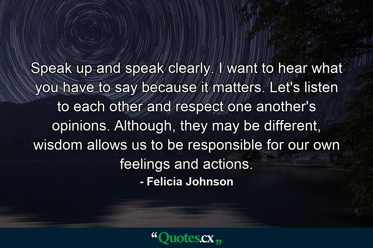 Speak up and speak clearly. I want to hear what you have to say because it matters. Let's listen to each other and respect one another's opinions. Although, they may be different, wisdom allows us to be responsible for our own feelings and actions. - Quote by Felicia Johnson