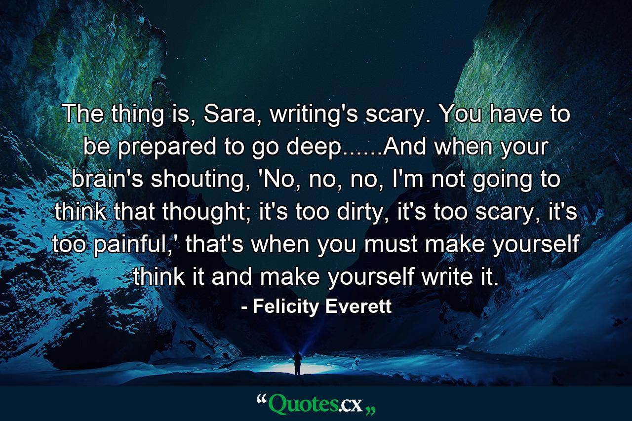 The thing is, Sara, writing's scary. You have to be prepared to go deep......And when your brain's shouting, 'No, no, no, I'm not going to think that thought; it's too dirty, it's too scary, it's too painful,' that's when you must make yourself think it and make yourself write it. - Quote by Felicity Everett