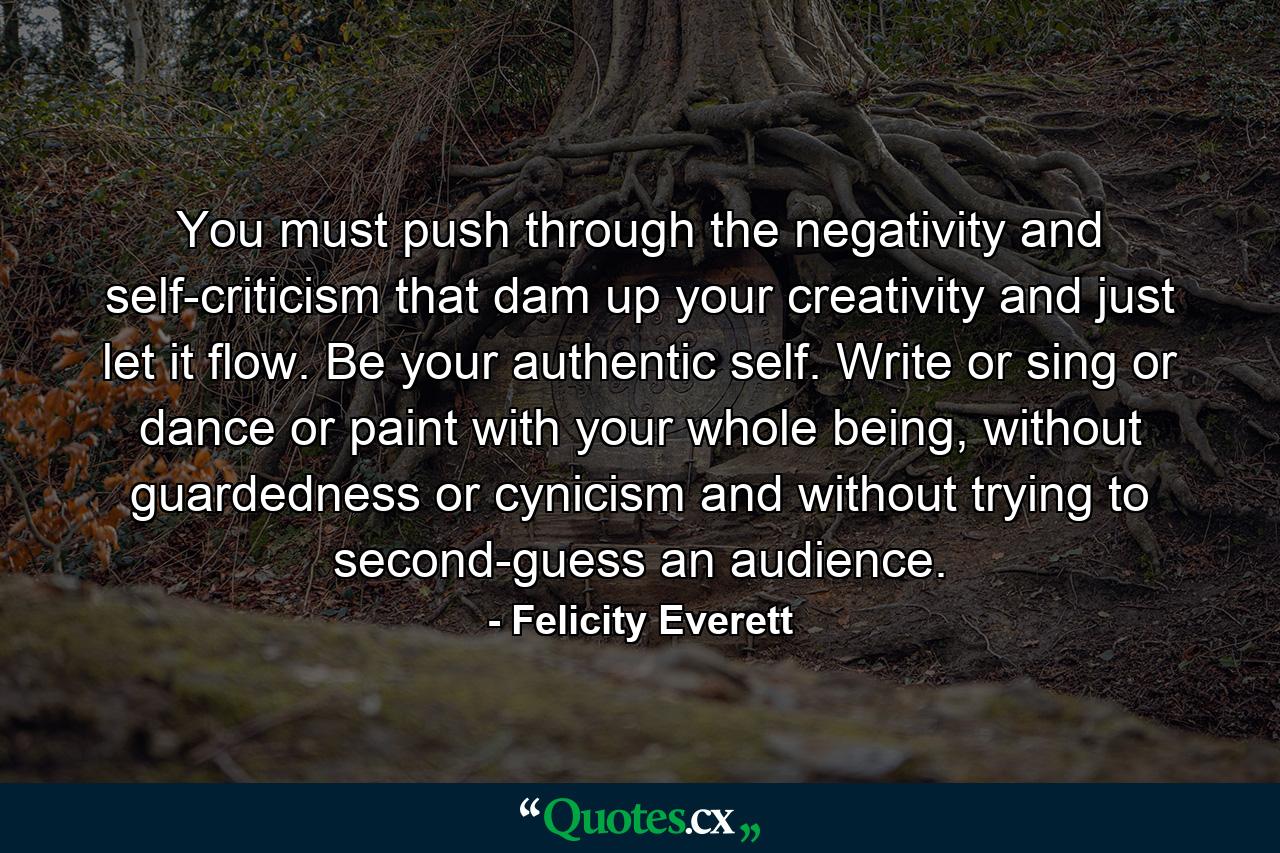 You must push through the negativity and self-criticism that dam up your creativity and just let it flow. Be your authentic self. Write or sing or dance or paint with your whole being, without guardedness or cynicism and without trying to second-guess an audience. - Quote by Felicity Everett