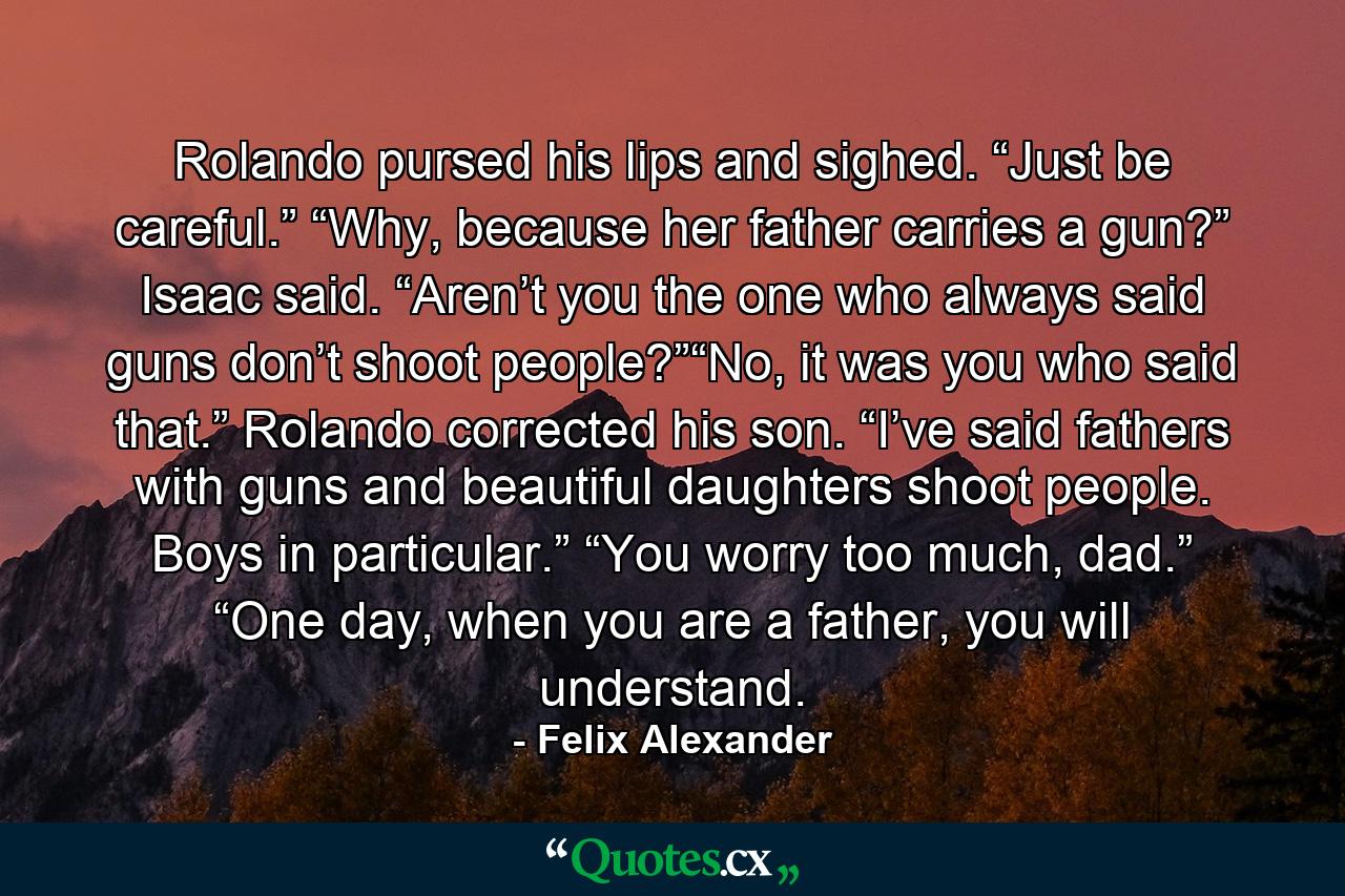 Rolando pursed his lips and sighed. “Just be careful.” “Why, because her father carries a gun?” Isaac said. “Aren’t you the one who always said guns don’t shoot people?”“No, it was you who said that.” Rolando corrected his son. “I’ve said fathers with guns and beautiful daughters shoot people. Boys in particular.” “You worry too much, dad.” “One day, when you are a father, you will understand. - Quote by Felix Alexander