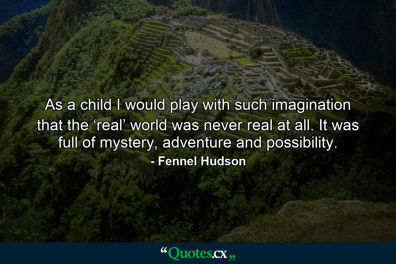 As a child I would play with such imagination that the ‘real’ world was never real at all. It was full of mystery, adventure and possibility. - Quote by Fennel Hudson