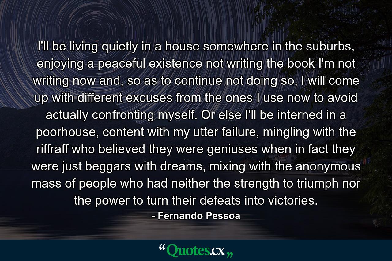 I'll be living quietly in a house somewhere in the suburbs, enjoying a peaceful existence not writing the book I'm not writing now and, so as to continue not doing so, I will come up with different excuses from the ones I use now to avoid actually confronting myself. Or else I'll be interned in a poorhouse, content with my utter failure, mingling with the riffraff who believed they were geniuses when in fact they were just beggars with dreams, mixing with the anonymous mass of people who had neither the strength to triumph nor the power to turn their defeats into victories. - Quote by Fernando Pessoa