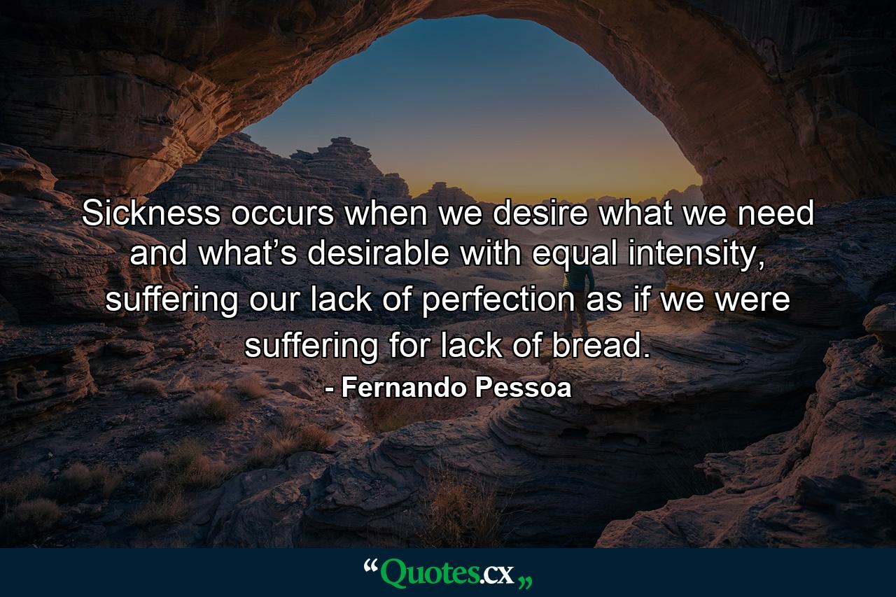 Sickness occurs when we desire what we need and what’s desirable with equal intensity, suffering our lack of perfection as if we were suffering for lack of bread. - Quote by Fernando Pessoa