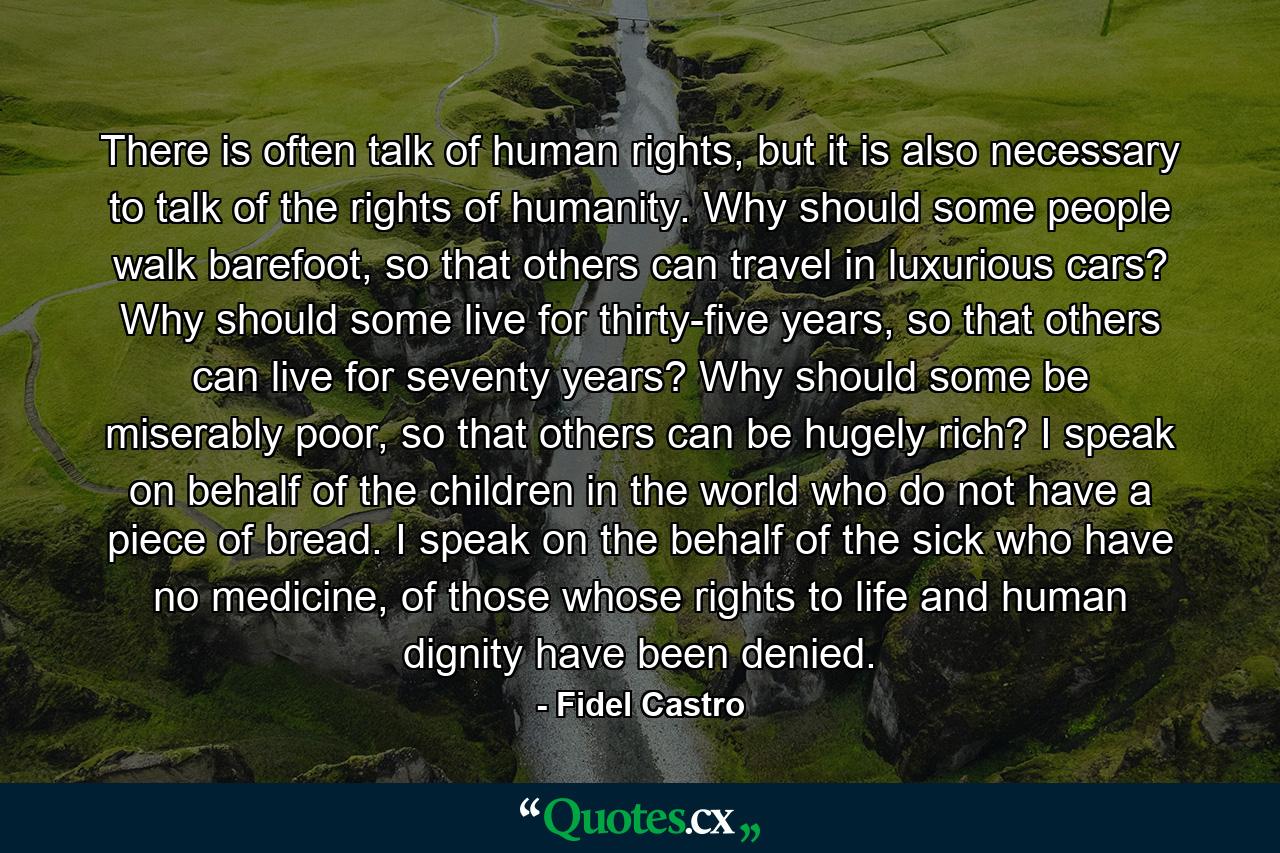 There is often talk of human rights, but it is also necessary to talk of the rights of humanity. Why should some people walk barefoot, so that others can travel in luxurious cars? Why should some live for thirty-five years, so that others can live for seventy years? Why should some be miserably poor, so that others can be hugely rich? I speak on behalf of the children in the world who do not have a piece of bread. I speak on the behalf of the sick who have no medicine, of those whose rights to life and human dignity have been denied. - Quote by Fidel Castro