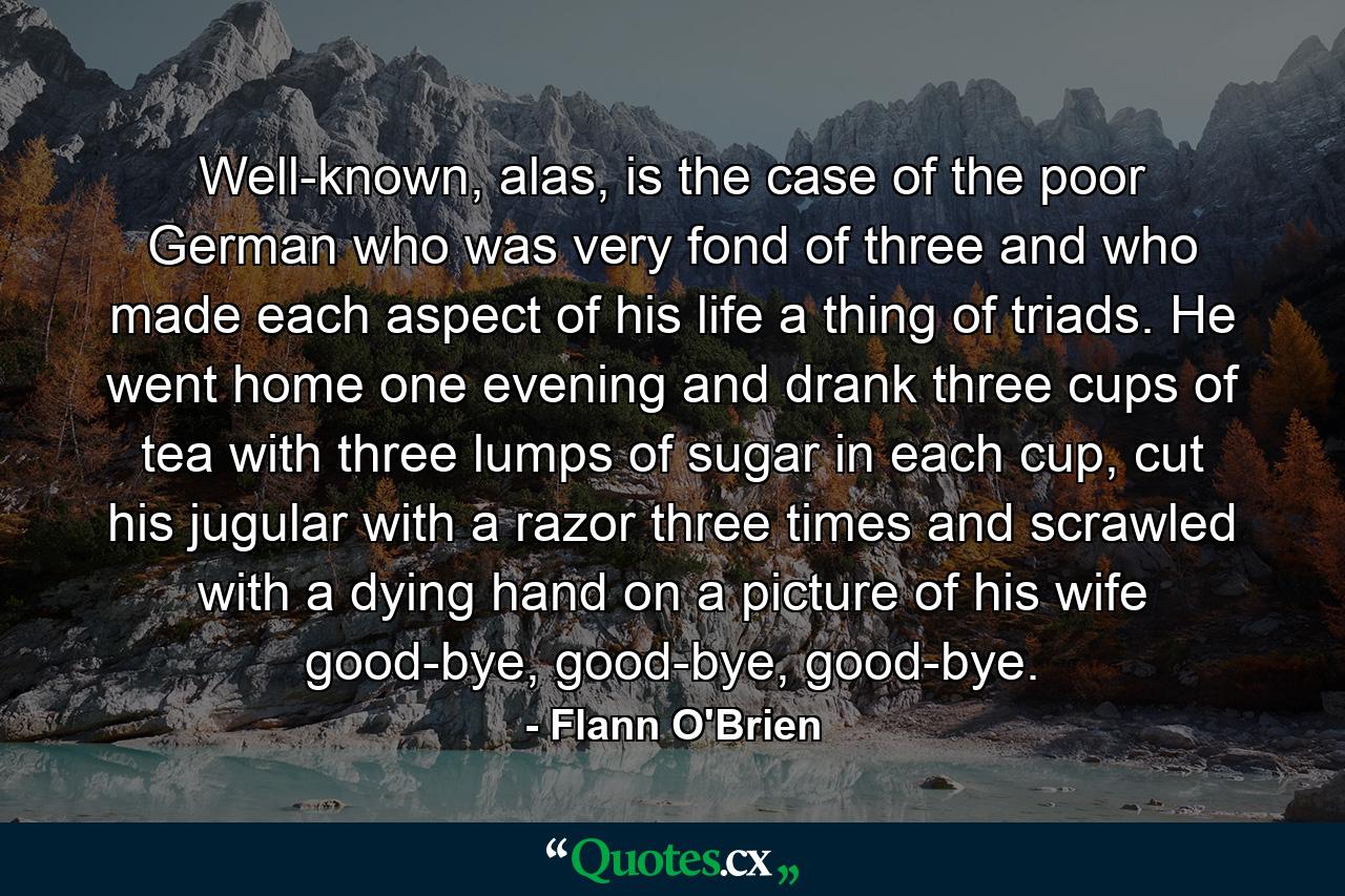 Well-known, alas, is the case of the poor German who was very fond of three and who made each aspect of his life a thing of triads. He went home one evening and drank three cups of tea with three lumps of sugar in each cup, cut his jugular with a razor three times and scrawled with a dying hand on a picture of his wife good-bye, good-bye, good-bye. - Quote by Flann O'Brien