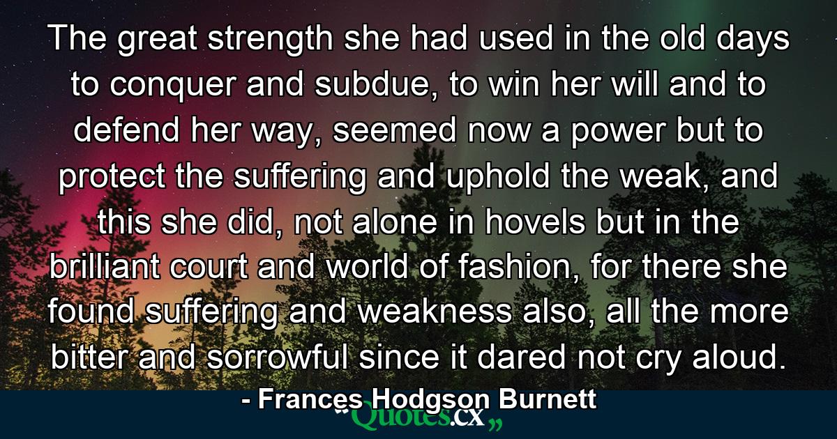 The great strength she had used in the old days to conquer and subdue, to win her will and to defend her way, seemed now a power but to protect the suffering and uphold the weak, and this she did, not alone in hovels but in the brilliant court and world of fashion, for there she found suffering and weakness also, all the more bitter and sorrowful since it dared not cry aloud. - Quote by Frances Hodgson Burnett